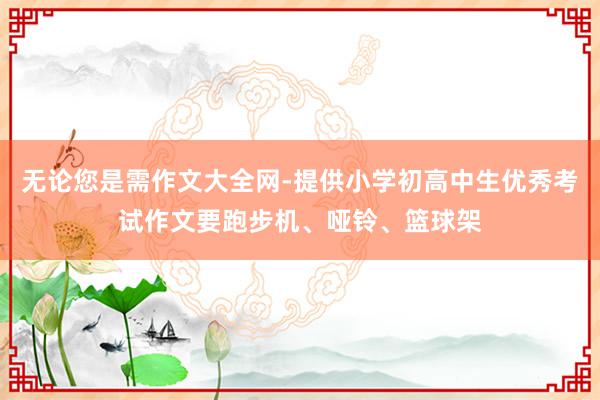 无论您是需作文大全网-提供小学初高中生优秀考试作文要跑步机、哑铃、篮球架