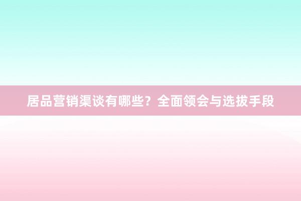 居品营销渠谈有哪些？全面领会与选拔手段
